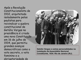 Após a Revolução Constitucionalista de 1932, arquitetada isoladamente pelos paulistas para reivindicar a quebra constitucional de Getúlio Vargas na presidência é criada uma nova Constituição em 16 de julho de 1934, que permitiu grandes avanços democráticos como o voto secreto, o voto feminino e a obrigatoriedade do ensino primário.Getúlio Vargas e outras personalidades na instalação da Assembléia Nacional Constituinte, 1934. Rio de Janeiro (RJ).