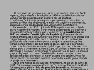             O país vivia um governo provisório e, na prática, sem uma Carta vigente, já que desde a Revolução de 1930 a coalizão liderada por Getúlio Vargas governava por decreto-lei. As grandes transformações sociais pelas quais o país passava, como o fim do domínio político das oligarquias, a industrialização e a urbanização, acabaram sendo condensadas pela Assembléia Constituinte.      De novembro de 1933 a julho de 1934 o país viveu sob a égide desta Assembléia Nacional Constituinte encarregada de elaborar a nova Constituição brasileira que iria substituir a Constituição de 1891 (a primeira Constituição da República). Foram meses de intensa articulação e disputa política entre o governo e os grupos que compunham a Constituinte. Para o primeiro, a futura ordenação jurídica do país deveria incorporar o conjunto de mudanças que vinham sendo promovidas nos campos social, político e econômico. Essas posições também eram defendidas por lideranças tenentistas eleitas para a Constituinte. Para a Igreja Católica, o momento era de afirmação e de maior intervenção na vida política do país. Já para os grupos oligárquicos, a nova Constituição deveria assegurar aos estados um papel de relevo. O maior desafio dos constituintes foi tentar encontrar caminhos capazes de atender a essa gama variada de projetos e interesses.     Após oito meses de discussões, finalmente, no dia 16 de julho de 1934, foi promulgada a nova Constituição. A importância dos estados foi assegurada pela vitória do princípio federalista. Ao mesmo tempo, ampliou-se o poder da União nos novos capítulos referentes à ordem econômica e social. 