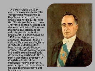        A Constituição de 1934 confirmou o nome de Getúlio Vargas para Presidente da República Federativa do Brasil; que no dia 17 de julho Getúlio Vargas foi eleito com 175 votos contra 71 dados aos demais candidatos. Visando a melhoria das condições de vida da grande parte dos brasileiros, a Constituição de 1934 criou leis sobre educação, trabalho, saúde e cultura. Fez uma ampliação no direito de cidadania dos brasileiros, possibilitando grande fatia da população, que até então era marginalizado do processo político do Brasil, participar desse processo. A Constituição de 34 na realidade trouxe, portanto, uma perspectiva de mudanças na vida de grande parte dos brasileiros.