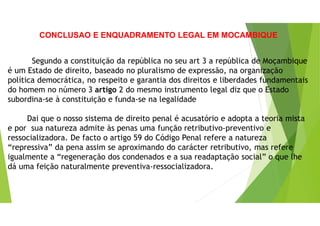 CONCLUSAO E ENQUADRAMENTO LEGAL EM MOCAMBIQUE
Segundo a constituição da república no seu art 3 a república de Moçambique
é um Estado de direito, baseado no pluralismo de expressão, na organização
política democrática, no respeito e garantia dos direitos e liberdades fundamentais
do homem no número 3 artigo 2 do mesmo instrumento legal diz que o Estado
subordina-se à constituição e funda-se na legalidade
Dai que o nosso sistema de direito penal é acusatório e adopta a teoria mista
e por sua natureza admite às penas uma função retributivo-preventivo e
ressocializadora. De facto o artigo 59 do Código Penal refere a natureza
“repressiva” da pena assim se aproximando do carácter retributivo, mas refere
igualmente a “regeneração dos condenados e a sua readaptação social” o que lhe
dá uma feição naturalmente preventiva-ressocializadora.
 