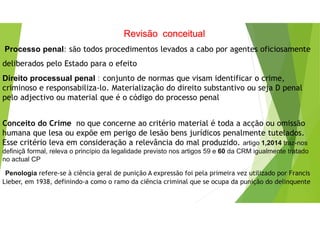 Revisão conceitual
Processo penal: são todos procedimentos levados a cabo por agentes oficiosamente
deliberados pelo Estado para o efeito
Direito processual penal : conjunto de normas que visam identificar o crime,
criminoso e responsabiliza-lo. Materialização do direito substantivo ou seja D penal
pelo adjectivo ou material que é o código do processo penal
Conceito do Crime no que concerne ao critério material é toda a acção ou omissão
humana que lesa ou expõe em perigo de lesão bens jurídicos penalmente tutelados.
Esse critério leva em consideração a relevância do mal produzido. artigo 1,2014 traz-nos
definiçã formal, releva o princípio da legalidade previsto nos artigos 59 e 60 da CRM igualmente tratado
no actual CP
Penologia refere-se à ciência geral de punição A expressão foi pela primeira vez utilizado por Francis
Lieber, em 1938, definindo-a como o ramo da ciência criminal que se ocupa da punição do delinquente
 