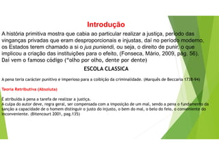 Introdução
A história primitiva mostra que cabia ao particular realizar a justiça, período das
vinganças privadas que eram desproporcionais e injustas, daí no período moderno,
os Estados terem chamado a si o jus puniendi, ou seja, o direito de punir, o que
implicou a criação das instituições para o efeito, (Fonseca, Mário, 2009, pág. 56).
Daí vem o famoso código (“olho por olho, dente por dente)
ESCOLA CLASSICA
A pena teria carácter punitivo e imperioso para a coibição da criminalidade. (Marquês de Beccaria 1738-94)
Teoria Retributiva (Absoluta)
É atribuída à pena a tarefa de realizar a justiça.
A culpa do autor deve, regra geral, ser compensada com a imposição de um mal, sendo a pena o fundamento da
sanção a capacidade de o homem distinguir o justo do injusto, o bem do mal, o belo do feio, o conveniente do
inconveniente. (Bitencourt 2001, pag.135)
 