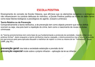 ESCOLA POSITIVA
Diversamente do conceito da Escola Clássica, que afirmava que os elementos exógenos e endógenos
não influenciavam na conduta delituosa do indivíduo, a Escola Positiva justifica as fontes do delito tendo
como base fatores biológicos e psicológicos do agente. (Cesare Lombroso)
Teoria Relativa ou da Prevenção
Comparativamente a teoria retributiva, a de prevenção tem como objecto prevenir que novos delitos
ocorram ou seja, visa pois banir a repetição do crime, bem como o nascimento de novas condutas
criminosas
As “teorias prevencionistas tem como base da sua fundamentação a protecção da sociedade, visando evitar novas
práticas ilícitas”. Assim enquanto a teoria retributiva visaria o passado, a teoria preventiva visa o futuro, no sentido
em que procura pela pena aplicada dissuadir o malfeitor de repetir o crime ou mesmo de ter “imitadores”. Sousa
(2009, pag.18.),
prevenção geral visa toda a sociedade estatuição e previsão da lei
prevenção especial incide sobre o próprio infractor – aplicação da lei ao infractor
 