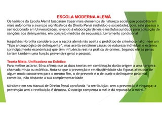 ESCOLA MODERNA ALEMÃ
Os teóricos da Escola Alemã buscaram trazer mais elementos de natureza social que possibilitaram
mais autonomia e avanços significativos do Direito Penal (individuo e sociedade), pois, este passou a
ser leccionado em Universidades, levando à elaboração de leis e institutos jurídicos para aplicação de
sanções aos delinquentes, em concreto medidas de segurança, Livramento condicional
Magalhães Noronha considera que a escola alemã não aceita o protótipo de criminoso nato, nem um
“tipo antropológico de delinquente”, mas aceita existirem causas de natureza individual e externa
(principalmente económicas) que têm influência real na prática de crimes. Segundo ele as penas
teriam também uma função preventiva geral e pessoal.
Teoria Mista, Unificadora ou Eclética
Para melhor aclarar, Silva afirma que as duas teorias em combinação darão origem a uma terceira
chamada mista ou eclética. Nota-se que a prevenção e retributitividade são figuras afins que de
algum modo concorrem para o mesmo fim, o de prevenir e o de punir o delinquene pelo mal
cometido, não obstante a sua complementaridade
Mirabete em seu Manual de Direito Penal aprofunda “a retribuição, sem a prevenção é vingança; a
prevenção sem a retribuição é desonra. O castigo compensa o mal e dá reparação à moral.”
 