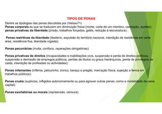 TIPOS DE PENAS
Dentre as tipologias das penas discutidas por (Veloso71)
Penas corporais as que se traduzem em diminuição física (morte, corte de um membro, castração, açoites);
penas privativas da liberdade (prisão, trabalhos forçados, galés, redução à escravatura);
Penas restritivas da liberdade (desterro, expulsão do território nacional, interdição de residência em certa
área, residência fixa, liberdade vigiada);
Penas pecuniárias (multa, confisco, reparações obrigatórias);
Penas privativas de direitos (incapacidades e inabilitações civis, suspensão e perda de direitos políticos,
suspensão e demissão de empregos públicos, perdas de títulos ou graus hierárquicos, perda de privilégios de
casta, interdição de profissões ou actividades);
Penas infamantes (infâmia, pelourinho, tronco, baraço e pregão, marcação física, sujeição a ferros em
trabalhos públicos);
Penas cruéis (suplícios, infligidos autonomamente ou para agravar outras penas, como a modalidade da pena
capital);
Penas exortatórias ou morais (repreensão, censura)
 