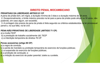 DIREITO PENAL MOCAMBICANO
PRIVATIVAS DA LIBERDADE ARTIGO 61 CP
A pena de prisão tem, em regra, a duração mínima de 3 dias e a duração máxima de 24 anos.
2. Excepcionalmente, o limite máximo previsto na lei para a pena de prisão pode atingir os 30 anos, não
podendo, em caso algum, ser excedido.
3. A contagem dos prazos da pena de prisão é feita segundo os critérios estabelecidos na lei processual
penal e, na sua falta, na lei civil.
PENA NÃO PRIVATIVAS DE LIBERDADE (ARTIGO 71 CP)
a) a multa;74CP
b) a prestação de trabalho socialmente útil; 75CP
c) a interdição temporária de direitos 76 CP
Penas acessórias (artigo 80 CP)
a) a regra de conduta;
b) a perda de mandato ou proibição temporária do exercício de funções públicas;
c) a suspensão do exercício de funções públicas;
d) a proibição de condução; e
e) a inibição do exercício de poder parental, tutela ou curatela.
 