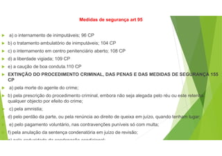 Medidas de segurança art 95
 a) o internamento de inimputáveis; 96 CP
 b) o tratamento ambulatório de inimputáveis; 104 CP
 c) o internamento em centro penitenciário aberto; 108 CP
 d) a liberdade vigiada; 109 CP
 e) a caução de boa conduta.110 CP
 EXTINÇÃO DO PROCEDIMENTO CRIMINAL, DAS PENAS E DAS MEDIDAS DE SEGURANÇA 155
CP
 a) pela morte do agente do crime;
 b) pela prescrição do procedimento criminal, embora não seja alegada pelo réu ou este retenha
qualquer objecto por efeito do crime;
 c) pela amnistia;
 d) pelo perdão da parte, ou pela renúncia ao direito de queixa em juízo, quando tenham lugar;
 e) pelo pagamento voluntário, nas contravenções puníveis só com multa;
 f) pela anulação da sentença condenatória em juízo de revisão;
 g) pela caducidade da condenação condicional;
 