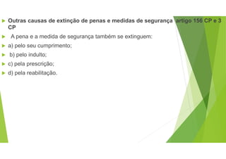  Outras causas de extinção de penas e medidas de segurança artigo 156 CP e 3
CP
 A pena e a medida de segurança também se extinguem:
 a) pelo seu cumprimento;
 b) pelo indulto;
 c) pela prescrição;
 d) pela reabilitação.
 
