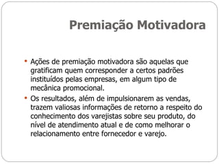 Premiação Motivadora Ações de premiação motivadora são aquelas que gratificam quem corresponder a certos padrões instituídos pelas empresas, em algum tipo de mecânica promocional. Os resultados, além de impulsionarem as vendas, trazem valiosas informações de retorno a respeito do conhecimento dos varejistas sobre seu produto, do nível de atendimento atual e de como melhorar o relacionamento entre fornecedor e varejo. 