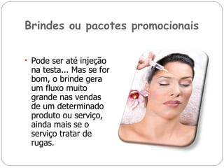 Brindes ou pacotes promocionais Pode ser até injeção na testa... Mas se for bom, o brinde gera um fluxo muito grande nas vendas de um determinado produto ou serviço, ainda mais se o serviço tratar de rugas. 