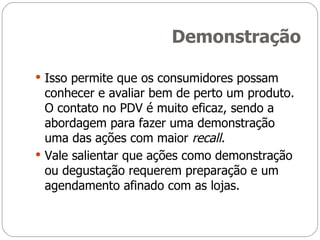 Demonstração Isso permite que os consumidores possam conhecer e avaliar bem de perto um produto. O contato no PDV é muito eficaz, sendo a abordagem para fazer uma demonstração uma das ações com maior  recall. Vale salientar que ações como demonstração ou degustação requerem preparação e um agendamento afinado com as lojas. 