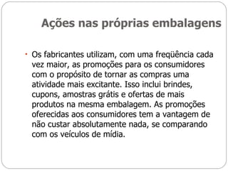 Ações nas próprias embalagens Os fabricantes utilizam, com uma freqüência cada vez maior, as promoções para os consumidores com o propósito de tornar as compras uma atividade mais excitante. Isso inclui brindes, cupons, amostras grátis e ofertas de mais produtos na mesma embalagem. As promoções oferecidas aos consumidores tem a vantagem de não custar absolutamente nada, se comparando com os veículos de mídia. 