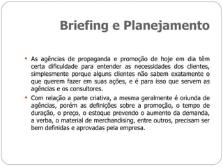 Briefing e Planejamento As agências de propaganda e promoção de hoje em dia têm certa dificuldade para entender as necessidades dos clientes, simplesmente porque alguns clientes não sabem exatamente o que querem fazer em suas ações, e é para isso que servem as agências e os consultores. Com relação a parte criativa, a mesma geralmente é oriunda de agências, porém as definições sobre a promoção, o tempo de duração, o preço, o estoque prevendo o aumento da demanda, a verba, o material de merchandising, entre outros, precisam ser bem definidas e aprovadas pela empresa. 