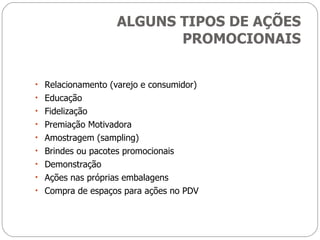 ALGUNS TIPOS DE AÇÕES PROMOCIONAIS Relacionamento (varejo e consumidor) Educação Fidelização Premiação Motivadora Amostragem (sampling) Brindes ou pacotes promocionais Demonstração Ações nas próprias embalagens Compra de espaços para ações no PDV 
