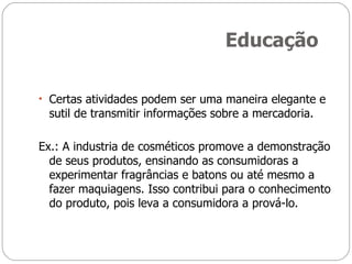 Educação Certas atividades podem ser uma maneira elegante e sutil de transmitir informações sobre a mercadoria. Ex.: A industria de cosméticos promove a demonstração de seus produtos, ensinando as consumidoras a experimentar fragrâncias e batons ou até mesmo a fazer maquiagens. Isso contribui para o conhecimento do produto, pois leva a consumidora a prová-lo. 