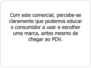 Com este comercial, percebe-se claramente que podemos educar o consumidor a usar e escolher uma marca, antes mesmo de chegar ao PDV. 