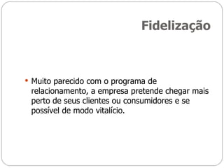 Fidelização Muito parecido com o programa de relacionamento, a empresa pretende chegar mais perto de seus clientes ou consumidores e se possível de modo vitalício. 
