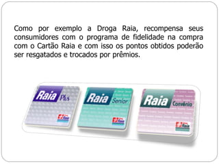Como por exemplo a Droga Raia, recompensa seus consumidores com o programa de fidelidade na compra com o Cartão Raia e com isso os pontos obtidos poderão ser resgatados e trocados por prêmios. 