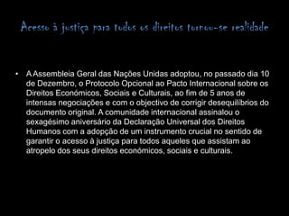 Acesso à justiça para todos os direitos tornou-se realidade A Assembleia Geral das Nações Unidas adoptou, no passado dia 10 de Dezembro, o Protocolo Opcional ao Pacto Internacional sobre os Direitos Económicos, Sociais e Culturais, ao fim de 5 anos de intensas negociações e com o objectivo de corrigir desequilíbrios do documento original.A comunidade internacional assinalou o sexagésimo aniversário da Declaração Universal dos Direitos Humanos com a adopção de um instrumento crucial no sentido de garantir o acesso à justiça para todos aqueles que assistam ao atropelo dos seus direitos económicos, sociais e culturais.