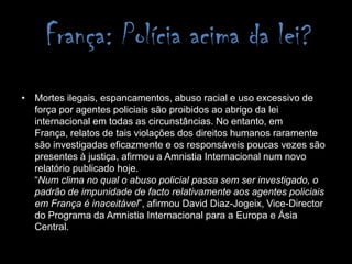 França: Polícia acima da lei? Mortes ilegais, espancamentos, abuso racial e uso excessivo de força por agentes policiais são proibidos ao abrigo da lei internacional em todas as circunstâncias. No entanto, em França, relatos de tais violações dos direitos humanos raramente são investigadas eficazmente e os responsáveis poucas vezes são presentes à justiça, afirmou a Amnistia Internacional num novo relatório publicado hoje.“Num clima no qual o abuso policial passa sem ser investigado, o padrão de impunidade de facto relativamente aos agentes policiais em França é inaceitável”, afirmou David Diaz-Jogeix, Vice-Director do Programa da Amnistia Internacional para a Europa e Ásia Central.