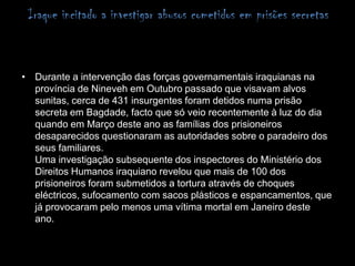Iraque incitado a investigar abusos cometidos em prisões secretas Durante a intervenção das forças governamentais iraquianas na província de Nineveh em Outubro passado que visavam alvos sunitas, cerca de 431 insurgentes foram detidos numa prisão secreta em Bagdade, facto que só veio recentemente à luz do dia quando em Março deste ano as famílias dos prisioneiros desaparecidos questionaram as autoridades sobre o paradeiro dos seus familiares.Uma investigação subsequente dos inspectores do Ministério dos Direitos Humanos iraquiano revelou que mais de 100 dos prisioneiros foram submetidos a tortura através de choques eléctricos, sufocamento com sacos plásticos e espancamentos, que já provocaram pelo menos uma vítima mortal em Janeiro deste ano. 