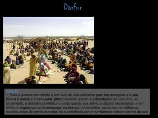 DarfurArtigo 25.º 1. Toda a pessoa tem direito a um nível de vida suficiente para lhe assegurar e à sua família a saúde e o bem-estar, principalmente quanto à alimentação, ao vestuário, ao alojamento, à assistência médica e ainda quanto aos serviços sociais necessários, e tem direito à segurança no desemprego, na doença, na invalidez, na viuvez, na velhice ou noutros casos de perda de meios de subsistência por circunstâncias independentes da sua vontade