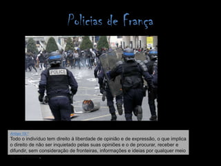 Policias de FrançaArtigo 19.ºTodo o indivíduo tem direito à liberdade de opinião e de expressão, o que implica o direito de não ser inquietado pelas suas opiniões e o de procurar, receber e difundir, sem consideração de fronteiras, informações e ideias por qualquer meio de expressão. 