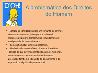 A problemática dos Direitos do HomemSempre se considerou existir um conjunto de direitos    de carácter inviolável, intemporal e universal,    inerentes ao próprio Homem, que se fundamentam    na dignidade da pessoa humana. São os chamados Direitos do Homem. Os direitos humanos são os direitos e liberdades     básicos de que devem gozar todos os seres humanos.   Normalmente o conceito de direitos humanos    pressupõe também a liberdade de pensamento e de    expressão e a igualdade perante a lei.