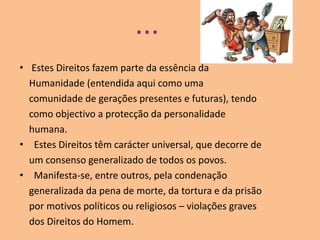 ...Estes Direitos fazem parte da essência da    Humanidade (entendida aqui como uma    comunidade de gerações presentes e futuras), tendo    como objectivo a protecção da personalidade    humana. Estes Direitos têm carácter universal, que decorre de    um consenso generalizado de todos os povos. Manifesta-se, entre outros, pela condenação    generalizada da pena de morte, da tortura e da prisão    por motivos políticos ou religiosos – violações graves    dos Direitos do Homem.