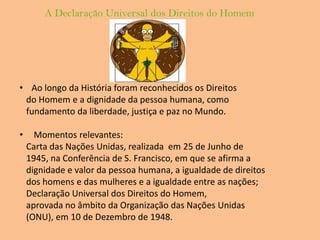 A Declaração Universal dos Direitos do HomemAo longo da História foram reconhecidos os Direitos   do Homem e a dignidade da pessoa humana, como   fundamento da liberdade, justiça e paz no Mundo. Momentos relevantes:   Carta das Nações Unidas, realizada  em 25 de Junho de   1945, na Conferência de S. Francisco, em que se afirma a   dignidade e valor da pessoa humana, a igualdade de direitos   dos homens e das mulheres e a igualdade entre as nações;   Declaração Universal dos Direitos do Homem,   aprovada no âmbito da Organização das Nações Unidas   (ONU), em 10 de Dezembro de 1948.