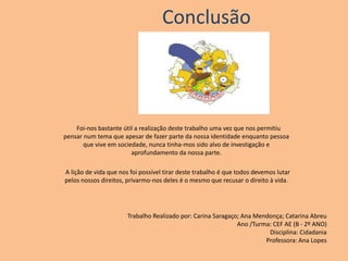 Conclusão   Foi-nos bastante útil a realização deste trabalho uma vez que nos permitiu pensar num tema que apesar de fazer parte da nossa identidade enquanto pessoa que vive em sociedade, nunca tinha-mos sido alvo de investigação e aprofundamento da nossa parte.   A lição de vida que nos foi possível tirar deste trabalho é que todos devemos lutar pelos nossos direitos, privarmo-nos deles é o mesmo que recusar o direito à vida.Trabalho Realizado por: Carina Saragaço; Ana Mendonça; Catarina AbreuAno /Turma: CEF AE (B - 2º ANO)Disciplina: CidadaniaProfessora: Ana Lopes