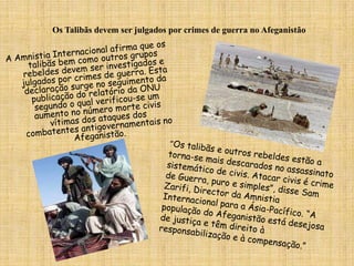Os Talibãs devem ser julgados por crimes de guerra no AfeganistãoA Amnistia Internacional afirma que os talibãs bem como outros grupos rebeldes devem ser investigados e julgados por crimes de guerra. Esta declaração surge no seguimento da publicação do relatório da ONU segundo o qual verificou-se um aumento no número morte civis vítimas dos ataques dos combatentes antigovernamentais no Afeganistão.“Os talibãs e outros rebeldes estão a torna-se mais descarados no assassinato sistemático de civis. Atacar civis é crime de Guerra, puro e simples”, disse Sam Zarifi, Director da Amnistia Internacional para a Ásia-Pacífico. “A população do Afeganistão está desejosa de justiça e têm direito à responsabilização e à compensação.”  
