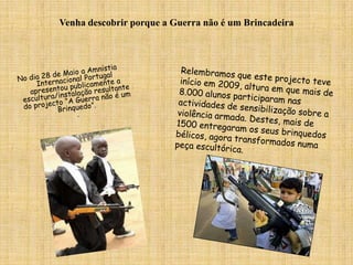 Venha descobrir porque a Guerra não é um BrincadeiraNo dia 28 de Maio a Amnistia Internacional Portugal apresentou publicamente a escultura/instalação resultante do projecto “A Guerra não é um Brinquedo”. . Relembramos que este projecto teve início em 2009, altura em que mais de 8.000 alunos participaram nas actividades de sensibilização sobre a violência armada. Destes, mais de 1500 entregaram os seus brinquedos bélicos, agora transformados numa peça escultórica. 