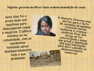 Nigéria: governo do River State ordena demolição de casasSete dias foi o prazo dado aos inquilinos para desocuparem casas e negócios. O pânico instalou-se na comunidade, com os residentes tentando salvar desesperadamente tudo o que pudessem.A Amnistia Internacional alertou para o facto de centenas de pessoas – incluindo muitas mulheres e crianças – poderem ficar sem abrigo se for concretizado o plano que prevê a demolição das suas habitações para abrir caminho ao desenvolvimento comercial. 