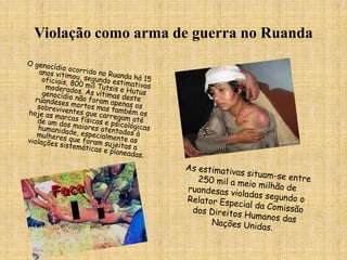 Violação como arma de guerra no RuandaO genocídio ocorrido no Ruanda há 15 anos vitimou, segundo estimativas oficiais, 800 mil Tutsis e Hutus moderados. As vítimas deste genocídio não foram apenas os ruandeses mortos mas também os sobreviventes que carregam até hoje as marcas físicas e psicológicas de um dos maiores atentados à humanidade, especialmente as mulheres que foram sujeitas a violações sistemáticas e planeadas.As estimativas situam-se entre 250 mil a meio milhão de ruandesas violadas segundo o Relator Especial da Comissão dos Direitos Humanos das Nações Unidas. 