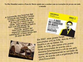 No Dia Mundial contra a Pena de Morte ajude-nos a acabar com as execuções de jovens em todo o mundoA Convenção dos Direitos das Crianças das Nações Unidas proíbe a aplicação da pena de morte a menores de idade “nem a pena capital nem a prisão perpétua sem a possibilidade de libertação, podem ser impostas a pessoas que cometeram crimes antes dos 18 anos de idade” Em 2007, onze jovens foram executados: oito no Irão, dois na Arábia Saudita e um no Iémen. Em 2008, no Irão, pelo menos oito jovens foram executados de acordo com a Amnistia Internacional e crê-se que pelo menos 140 permaneceram no corredor da morte, de acordo com a organização Stop Child Executions.