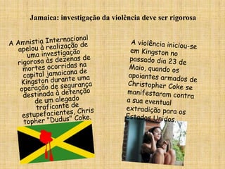 Jamaica: investigação da violência deve ser rigorosaA Amnistia Internacional apelou à realização de uma investigação rigorosa às dezenas de mortes ocorridas na capital jamaicana de Kingston durante uma operação de segurança destinada à detenção de um alegado traficante de estupefacientes, Christopher "Dudus" Coke. A violência iniciou-se em Kingston no passado dia 23 de Maio, quando os apoiantes armados de Christopher Coke se manifestaram contra a sua eventual extradição para os Estados Unidos. 