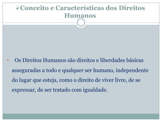 Conceito e Características dos Direitos
                   Humanos




•    Os Direitos Humanos são direitos e liberdades básicas
    asseguradas a todo e qualquer ser humano, independente
    do lugar que esteja, como o direito de viver livre, de se
    expressar, de ser tratado com igualdade.
 