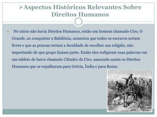 Aspectos Históricos Relevantes Sobre
                 Direitos Humanos

   No início não havia Direitos Humanos, então um homem chamado Ciro, O
    Grande, ao conquistar a Babilônia, anunciou que todos os escravos seriam
    livres e que as pessoas teriam a faculdade de escolher sua religião, não
    importando de que grupo faziam parte. Então eles redigiram suas palavras em
    um tablete de barro chamado Cilindro de Ciro, nascendo assim os Direitos
    Humanos que se espalharam para Grécia, Índia e para Roma.
 