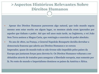 Aspectos Históricos Relevantes Sobre
                Direitos Humanos



    Apesar dos Direitos Humanos parecerem algo natural, que todo mundo seguia
    mesmo sem estar escrito em algum lugar, os mesmos ainda eram ignorados por
    aqueles que tinham o poder. Até que mil anos mais tarde, na Inglaterra, o rei João
    Sem Terra assinou a Magna Carta, que restringia o exercício do poder absoluto.
    No ano de 1800, na França, o General Napoleão Bonaparte decidiu derrubar a
    democracia francesa que aderiu aos Direitos Humanos e se coroou
    Imperador, quase do mundo todo se não tivesse sido impedido pelos países da
    Europa que juntaram forças para derrota-lo. Os Direitos Humanos voltaram a ser
    debatidos através de tratados para assegurar a liberdade europeia, mas somente por
    lá. No resto do mundo o Imperialismo dominou os países da América e África.
 