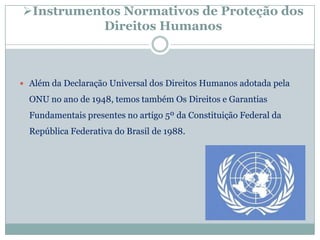 Instrumentos Normativos de Proteção dos
           Direitos Humanos



 Além da Declaração Universal dos Direitos Humanos adotada pela

  ONU no ano de 1948, temos também Os Direitos e Garantias
  Fundamentais presentes no artigo 5º da Constituição Federal da
  República Federativa do Brasil de 1988.
 