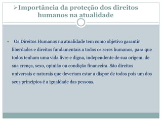 Importância da proteção dos direitos
          humanos na atualidade



    Os Direitos Humanos na atualidade tem como objetivo garantir
    liberdades e direitos fundamentais a todos os seres humanos, para que
    todos tenham uma vida livre e digna, independente de sua origem, de
    sua crença, sexo, opinião ou condição financeira. São direitos
    universais e naturais que deveriam estar a dispor de todos pois um dos
    seus princípios é a igualdade das pessoas.
 