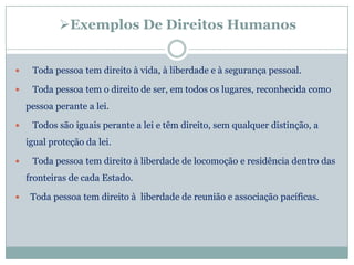 Exemplos De Direitos Humanos


    Toda pessoa tem direito à vida, à liberdade e à segurança pessoal.

    Toda pessoa tem o direito de ser, em todos os lugares, reconhecida como
    pessoa perante a lei.

    Todos são iguais perante a lei e têm direito, sem qualquer distinção, a
    igual proteção da lei.

    Toda pessoa tem direito à liberdade de locomoção e residência dentro das
    fronteiras de cada Estado.

    Toda pessoa tem direito à liberdade de reunião e associação pacíficas.
 