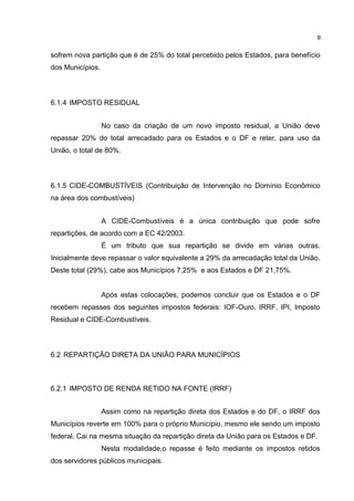 9


sofrem nova partição que é de 25% do total percebido pelos Estados, para benefício
dos Municípios.



6.1.4 IMPOSTO RESIDUAL


                  No caso da criação de um novo imposto residual, a União deve
repassar 20% do total arrecadado para os Estados e o DF e reter, para uso da
União, o total de 80%.



6.1.5 CIDE-COMBUSTÍVEIS (Contribuição de Intervenção no Domínio Econômico
na área dos combustíveis)


                  A CIDE-Combustíveis é a única contribuição que pode sofre
repartições, de acordo com a EC 42/2003.
                  É um tributo que sua repartição se divide em várias outras.
Inicialmente deve repassar o valor equivalente a 29% da arrecadação total da União.
Deste total (29%), cabe aos Municípios 7,25% e aos Estados e DF 21,75%.


                  Após estas colocações, podemos concluir que os Estados e o DF
recebem repasses dos seguintes impostos federais: IOF-Ouro, IRRF, IPI, Imposto
Residual e CIDE-Combustíveis.



6.2 REPARTIÇÃO DIRETA DA UNIÃO PARA MUNICÍPIOS



6.2.1 IMPOSTO DE RENDA RETIDO NA FONTE (IRRF)


                  Assim como na repartição direta dos Estados e do DF, o IRRF dos
Municípios reverte em 100% para o próprio Município, mesmo ele sendo um imposto
federal. Cai na mesma situação da repartição direta da União para os Estados e DF.
                  Nesta modalidade,o repasse é feito mediante os impostos retidos
dos servidores públicos municipais.
 