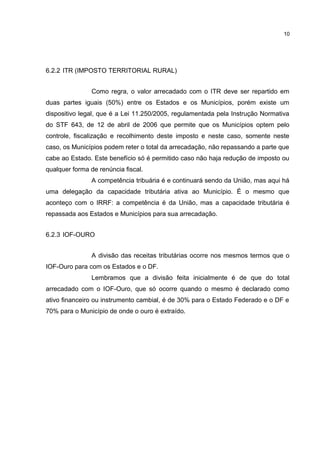 10




6.2.2 ITR (IMPOSTO TERRITORIAL RURAL)


                Como regra, o valor arrecadado com o ITR deve ser repartido em
duas partes iguais (50%) entre os Estados e os Municípios, porém existe um
dispositivo legal, que é a Lei 11.250/2005, regulamentada pela Instrução Normativa
do STF 643, de 12 de abril de 2006 que permite que os Municípios optem pelo
controle, fiscalização e recolhimento deste imposto e neste caso, somente neste
caso, os Municípios podem reter o total da arrecadação, não repassando a parte que
cabe ao Estado. Este benefício só é permitido caso não haja redução de imposto ou
qualquer forma de renúncia fiscal.
                A competência tribuária é e continuará sendo da União, mas aqui há
uma delegação da capacidade tributária ativa ao Município. É o mesmo que
aconteço com o IRRF: a competência é da União, mas a capacidade tributária é
repassada aos Estados e Municípios para sua arrecadação.


6.2.3 IOF-OURO


                A divisão das receitas tributárias ocorre nos mesmos termos que o
IOF-Ouro para com os Estados e o DF.
                Lembramos que a divisão feita inicialmente é de que do total
arrecadado com o IOF-Ouro, que só ocorre quando o mesmo é declarado como
ativo financeiro ou instrumento cambial, é de 30% para o Estado Federado e o DF e
70% para o Município de onde o ouro é extraído.
 
