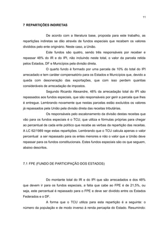 11


7 REPARTIÇÕES INDIRETAS


                De acordo com a literatura base, proposta para este trabalho, as
repartições indiretas se dão através de fundos especiais que recebem os valores
divididos pelo ente originário. Neste caso, a União.
                Este fundos são quatro, sendo três responsáveis por receber e
repassar 48% do IR e do IPI, não incluindo neste total, o valor da parcela retida
pelos Estados, DF e Municípios pela divisão direta.
                O quarto fundo é formado por uma parcela de 10% do total do IPI
arrecadado e tem caráter compensatório para os Estados e Municípios que, devido a
queda com desoneração das exportações, que com isso perdem quantias
consideráveis de arrecadação de impostos.
                Segundo Ricardo Alexandre, 48% da arrecadação total do IPI são
repassados aos fundos especiais, que são responsáveis por gerir a parcela que lhes
é entregue. Lembrando novamente que nestas parcelas estão excluídos os valores
já repassados pela União pela divisão direta das receitas tributárias.
                Os responsáveis pelo escalonamento da divisão destas receitas que
vão para os fundos especiais é o TCU, que utiliza e fórmulas próprias para chegar
ao percentual de cada ente político que recebe as verbas da repartição das receitas.
A LC 62/1989 rege estas repartições. Lembrando que o TCU calcula apenas o valor
percentual a ser repassado para os entes menores e não o valor que a União deve
repassar para os fundos constitucionais. Estes fundos especiais são os que seguem,
abaixo descritos.



7.1 FPE (FUNDO DE PARTICIPAÇÃO DOS ESTADOS)



                Do montante total do IR e do IPI que são arrecadados e dos 48%
que devem ir para os fundos especiais, a fatia que cabe ao FPE é de 21,5%, ou
seja, este percentual é repassado para o FPE e deve ser dividido entre os Estados
Federados e o DF.
                A forma que o TCU utiliza para esta repartição é a seguinte: o
número da população e de modo inverso à renda percapita do Estado. Resumindo:
 