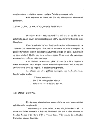 12


quanto maior a população e menor a renda do Estado, o repasse é maior.
                Este dispositivo foi criado para que haja um equilíbrio nas divisões
posteriores.


7.2 FPM (FUNDO DE PARTICIPAÇÃO DOS MUNICÍPIOS)



                Do mesmo total de 48% resultantes da arrecadação do IR e do IPI
pela União, 22,5% devem ser repassados para o FPM e posteriormente divido pelos
Municípios.
                Como no primeiro decênio de dezembro existe mais uma parcela de
1% do IPI que são enviados para os Municípios a título de socorrê-los na época de
pagar o 13º salário, existem legisladores (Eduardo Sabbag é um deles), que já falam
na soma direta de 23,5%. Mas lembrando que esses 1% somente são repassados
em dezembro, e não em todos os meses.
                Este repasse foi autorizado pela EC 55/2007 e foi a resposta a
várias solicitações de Municípios menos abastados que sofriam com a pequena
arrecadação à época de pagar o 13º aos servidores públicos.
                Aos chegar aos cofres públicos municipais, este fundo sofre novas
transferências, a saber:
                    -      10% para as capitais;
                    -      86,4% aos municípios do interior;
                    -      3,6% destinados à Reserva do FPM.



7.3 FUNDOS REGIONAIS



                Devido à sua situação diferenciada, este fundo tem o seu percentual
definido por lei complementar.
                “...constituído por 3% do produto da arrecadação do IR e do IPI...”, a
distribuição deste percentual é feita em programas para que o setor produtivo as
Regiões Nordes (NE), Norte (NO) e Centro-Oeste (CO) através de instituições
financeiras próprias da região.
 