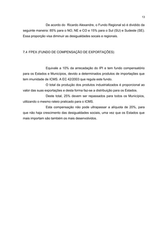 13


               De acordo do Ricardo Alexandre, o Fundo Regional só é dividido da
seguinte maneira: 85% para o NO, NE e CO e 15% para o Sul (SU) e Sudeste (SE).
Essa proporção visa diminuir as desigualdades socais e regionais.



7.4 FPEX (FUNDO DE COMPENSAÇÃO DE EXPORTAÇÕES)



               Equivale a 10% da arrecadação do IPI e tem fundo compensatório
para os Estados e Municípios, devido a determinados produtos de importações que
tem imunidade de ICMS. A EC 42/2003 que regula este fundo.
               O total da produção dos produtos industrializados é proporcional ao
valor das suas exportações e desta forma faz-se a distribuição para os Estados.
               Deste total, 25% devem ser repassados para todos os Municípios,
utilizando o mesmo rateio praticado para o ICMS.
               Esta compensação não pode ultrapassar a alíquota de 20%, para
que não haja crescimento das desigualdades sociais, uma vez que os Estados que
mais importam são também os mais desenvolvidos.
 