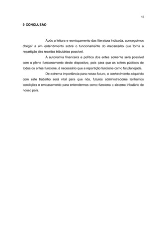 15


9 CONCLUSÃO



                Após a leitura e esmiuçamento das literatura indicada, conseguimos
chegar a um entendimento sobre o funcionamento do mecanismo que torna a
repartição das receitas tributárias possível.
                A autonomia financeira e política dos entes somente será possível
com o pleno funcionamento deste dispositvo, pois para que os cofres públicos de
todos os entes funcione, é necessário que a repartição funcione como foi planejada.
                De extrema importância para nosso futuro, o conhecimento adquirido
com este trabalho será vital para que nós, futuros administradores tenhamos
condições e embasamento para entendermos como funciona o sistema tributário de
nosso país.
 