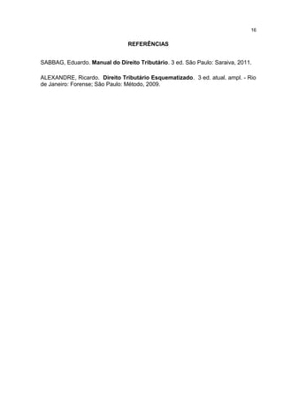 16


                                REFERÊNCIAS


SABBAG, Eduardo. Manual do Direito Tributário. 3 ed. São Paulo: Saraiva, 2011.

ALEXANDRE, Ricardo. Direito Tributário Esquematizado. 3 ed. atual. ampl. - Rio
de Janeiro: Forense; São Paulo: Método, 2009.
 